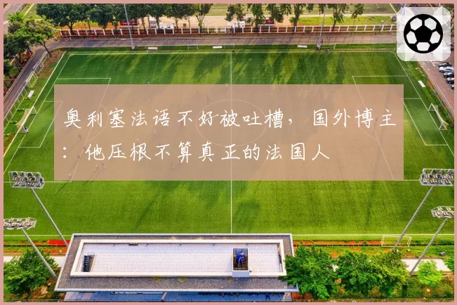 奥利塞法语不好被吐槽，国外博主：他压根不算真正的法国人