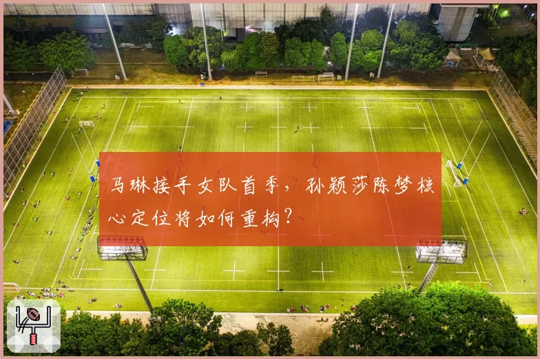 马琳接手女队首季，孙颖莎陈梦核心定位将如何重构？