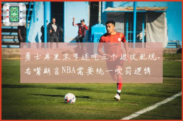 勇士库里末节连吃三个进攻犯规，名嘴断言NBA需要统一吹罚逻辑