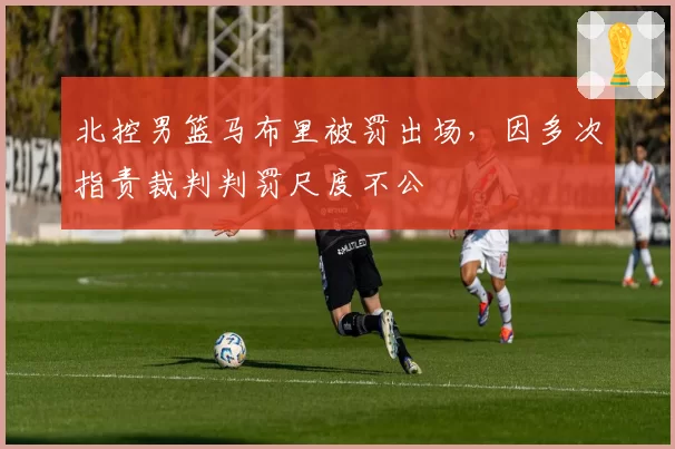 北控男篮马布里被罚出场，因多次指责裁判判罚尺度不公