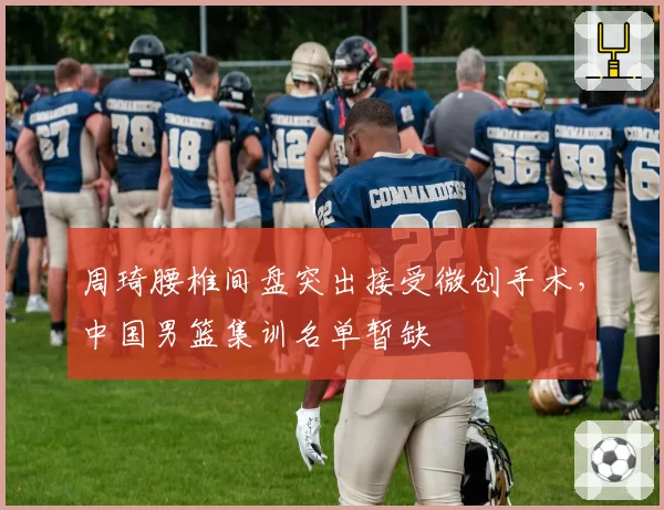 周琦腰椎间盘突出接受微创手术，中国男篮集训名单暂缺
