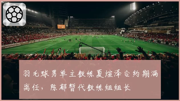 羽毛球男单主教练夏煊泽合约期满离任，陈郁暂代教练组组长
