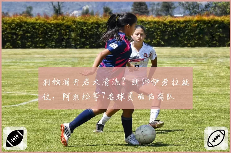 利物浦开启大清洗？新帅伊劳拉就位，阿利松等7名球员面临离队