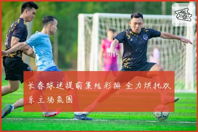 长春球迷提前集结彩排 全力烘托欢乐主场氛围