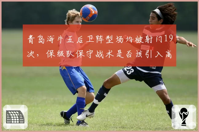 青岛海牛五后卫阵型场均被射门19次，保级队保守战术是否该引入高位逼抢？