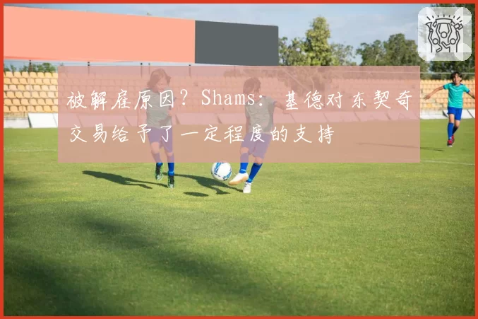被解雇原因？Shams：基德对东契奇交易给予了一定程度的支持