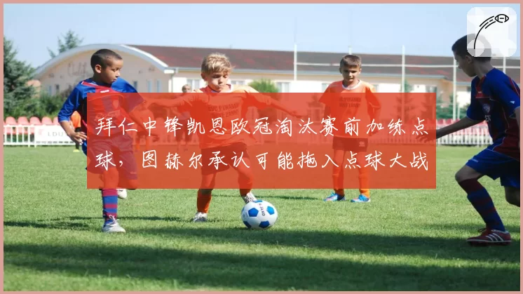 拜仁中锋凯恩欧冠淘汰赛前加练点球,图赫尔承认可能拖入点球大战