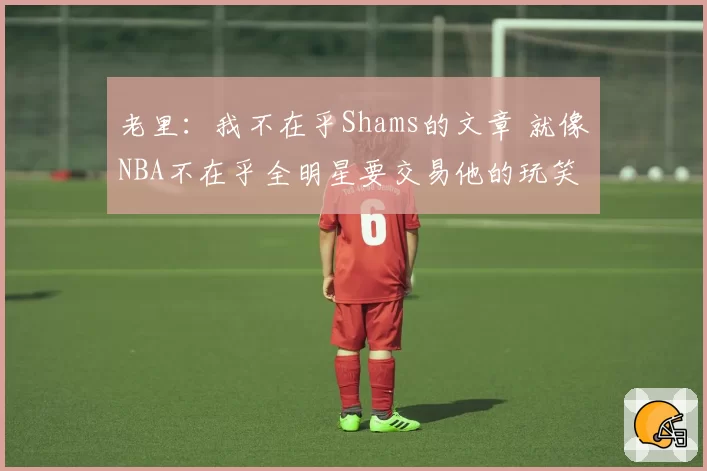 老里：我不在乎Shams的文章 就像NBA不在乎全明星要交易他的玩笑