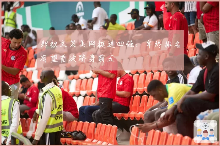 郑钦文若美网挺进四强，年终排名有望首次跻身前五