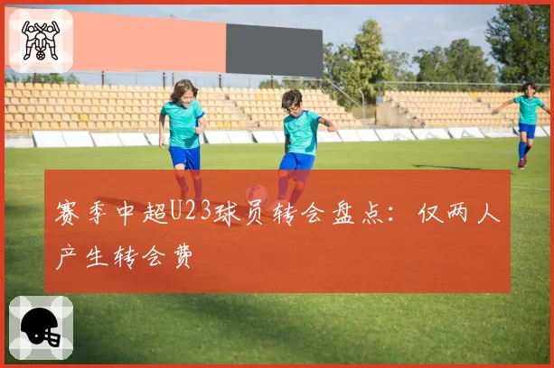 赛季中超U23球员转会盘点：仅两人产生转会费