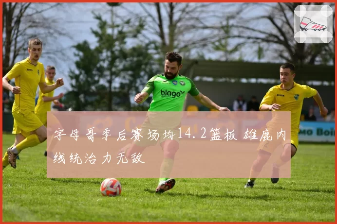 字母哥季后赛场均14.2篮板 雄鹿内线统治力无敌