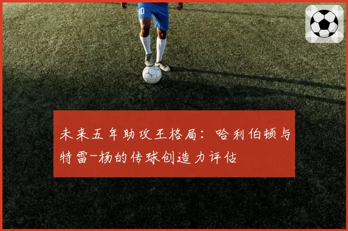未来五年助攻王格局：哈利伯顿与特雷-杨的传球创造力评估