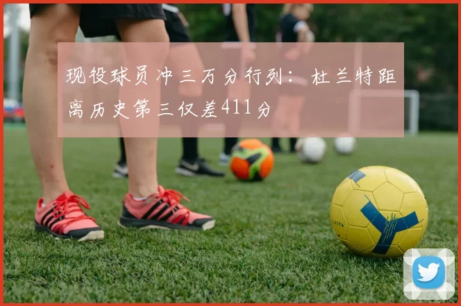 现役球员冲三万分行列：杜兰特距离历史第三仅差411分