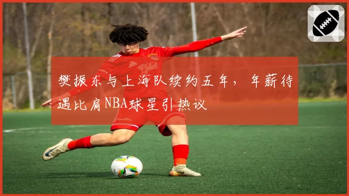 樊振东与上海队续约五年，年薪待遇比肩NBA球星引热议