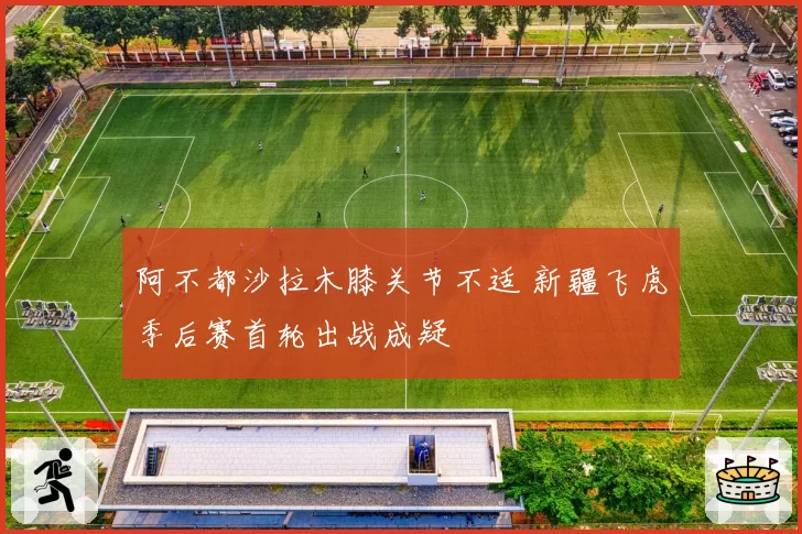 阿不都沙拉木膝关节不适 新疆飞虎季后赛首轮出战成疑