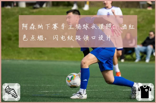 阿森纳下赛季主场球衣谍照：酒红色点缀，闪电纹路领口设计