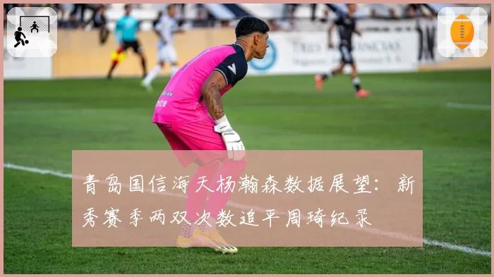 青岛国信海天杨瀚森数据展望：新秀赛季两双次数追平周琦纪录