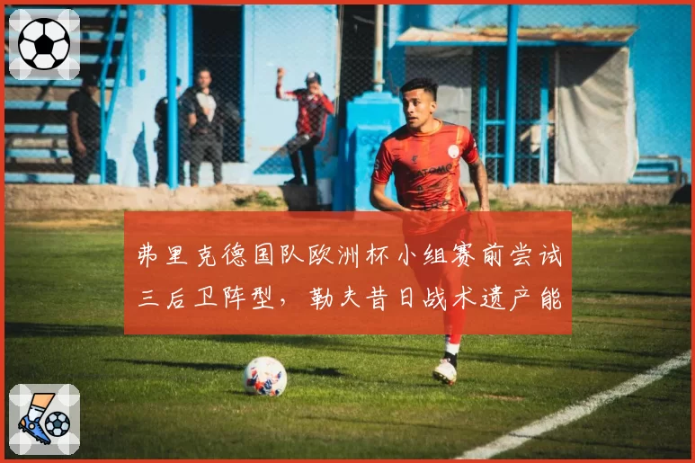 弗里克德国队欧洲杯小组赛前尝试三后卫阵型，勒夫昔日战术遗产能否被激活？