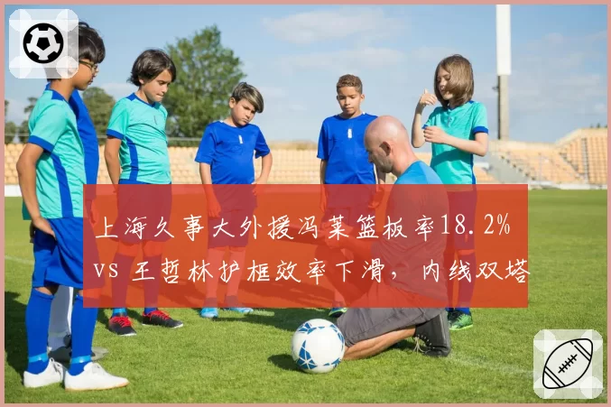 上海久事大外援冯莱篮板率18.2% vs 王哲林护框效率下滑,内线双塔能否互补