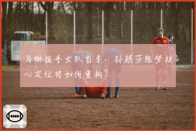 马琳接手女队首季，孙颖莎陈梦核心定位将如何重构？