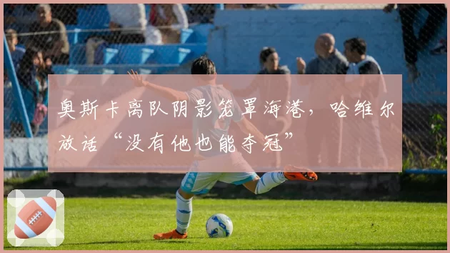 奥斯卡离队阴影笼罩海港，哈维尔放话“没有他也能夺冠”