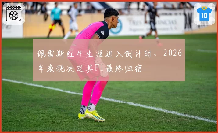 佩雷斯红牛生涯进入倒计时，2026年表现决定其F1最终归宿