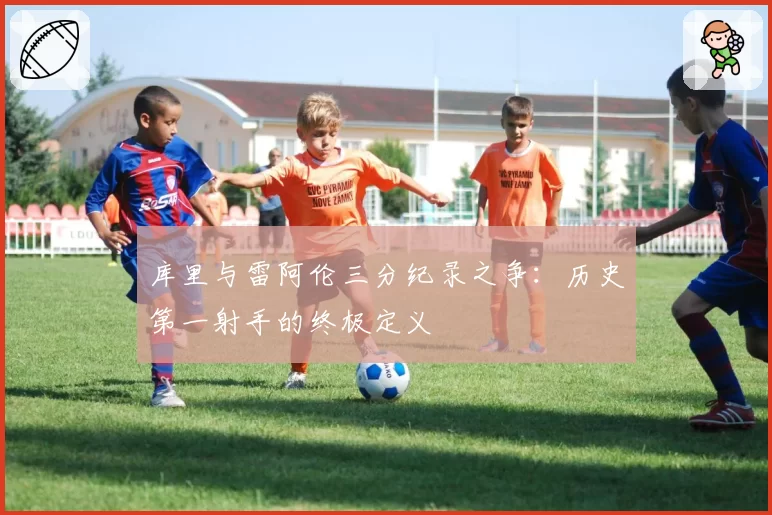 库里与雷阿伦三分纪录之争：历史第一射手的终极定义