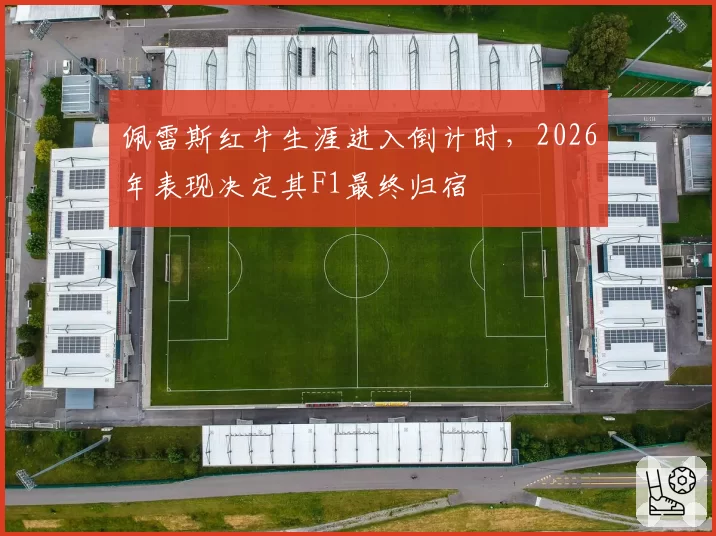 佩雷斯红牛生涯进入倒计时，2026年表现决定其F1最终归宿