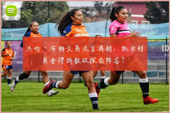 杰伦·布朗交易流言再起，凯尔特人真舍得拆散双探花阵容？