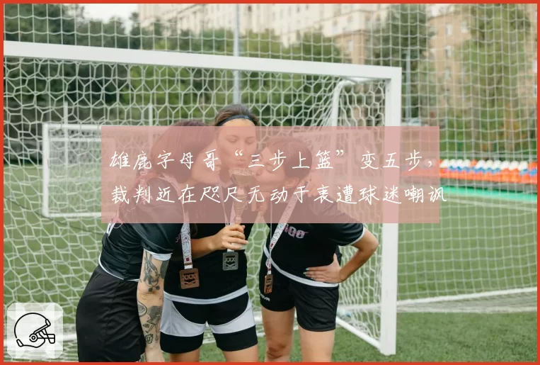 雄鹿字母哥“三步上篮”变五步，裁判近在咫尺无动于衷遭球迷嘲讽