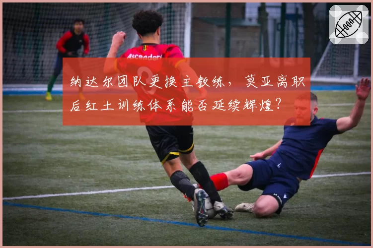 纳达尔团队更换主教练,莫亚离职后红土训练体系能否延续辉煌?