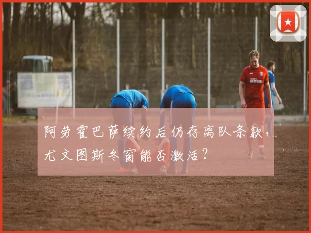 阿劳霍巴萨续约后仍存离队条款，尤文图斯冬窗能否激活？