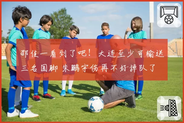 邵佳一看到了吧！大连至少可输送三名国脚 朱鹏宇伤再不好掉队了