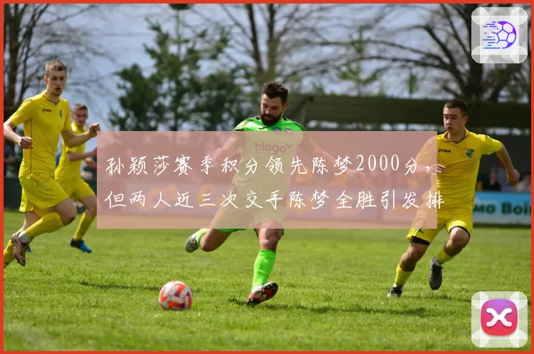 孙颖莎赛季积分领先陈梦2000分，但两人近三次交手陈梦全胜引发排名含金量争议