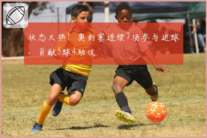状态火热！奥利塞连续7场参与进球，贡献5球4助攻
