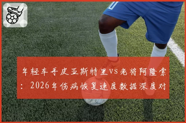 年轻车手皮亚斯特里vs老将阿隆索：2026年伤病恢复速度数据深度对比