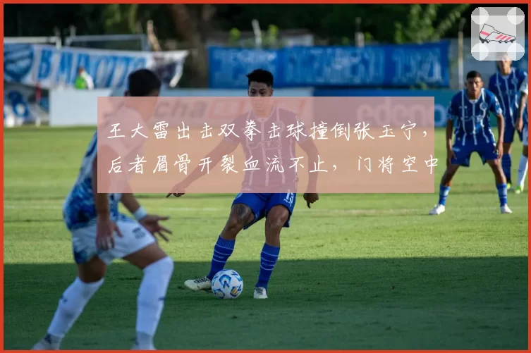 王大雷出击双拳击球撞倒张玉宁,后者眉骨开裂血流不止,门将空中冲撞犯规认定标准令人困惑
