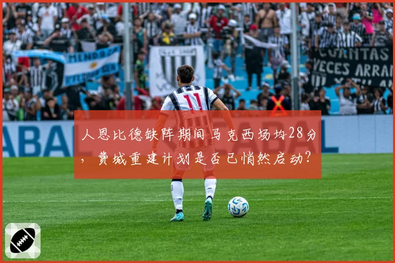 人恩比德缺阵期间马克西场均28分，费城重建计划是否已悄然启动？