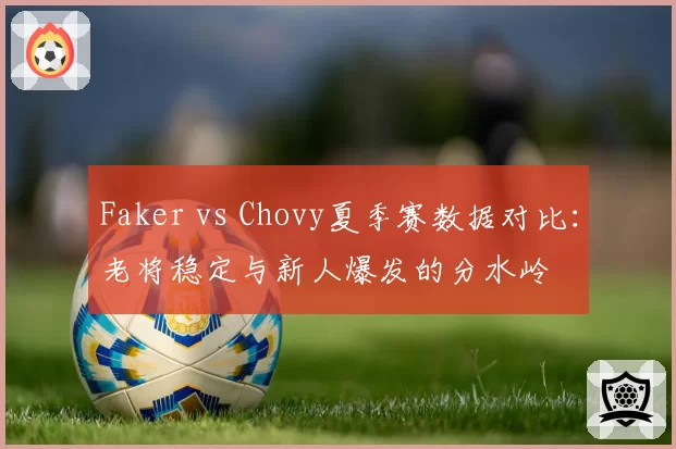 Faker vs Chovy夏季赛数据对比:老将稳定与新人爆发的分水岭