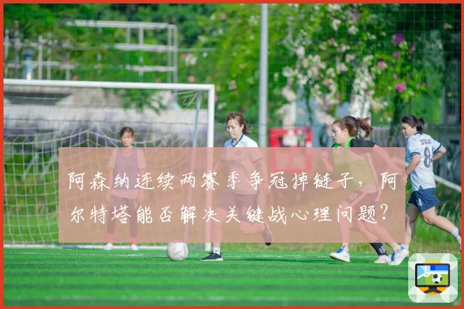 阿森纳连续两赛季争冠掉链子，阿尔特塔能否解决关键战心理问题？