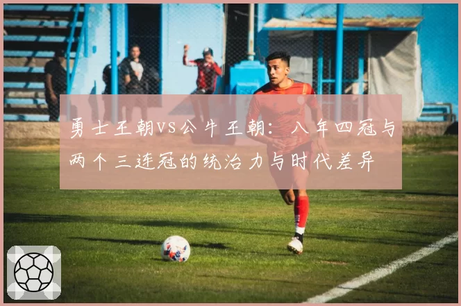 勇士王朝vs公牛王朝:八年四冠与两个三连冠的统治力与时代差异