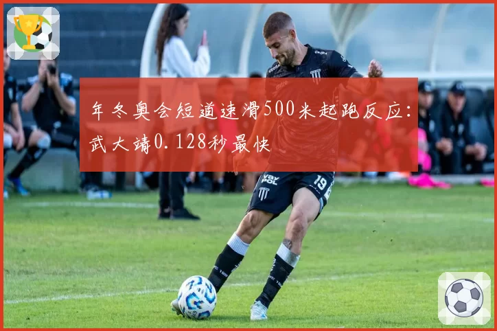 年冬奥会短道速滑500米起跑反应:武大靖0.128秒最快
