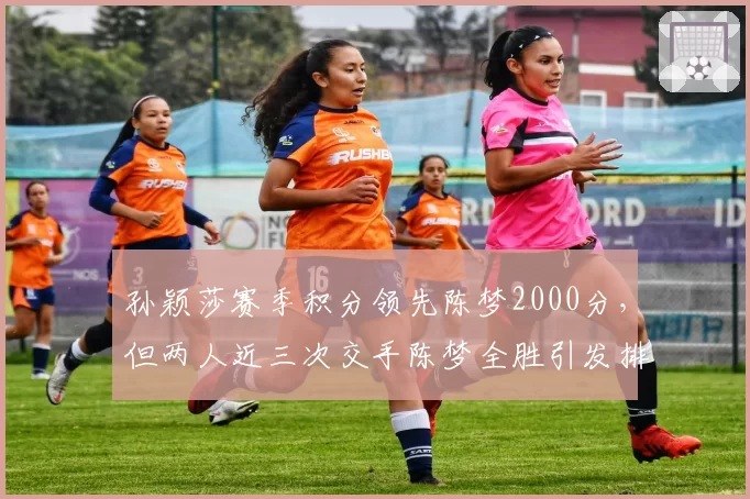 孙颖莎赛季积分领先陈梦2000分，但两人近三次交手陈梦全胜引发排名含金量争议