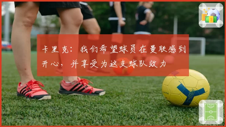 卡里克：我们希望球员在曼联感到开心，并享受为这支球队效力