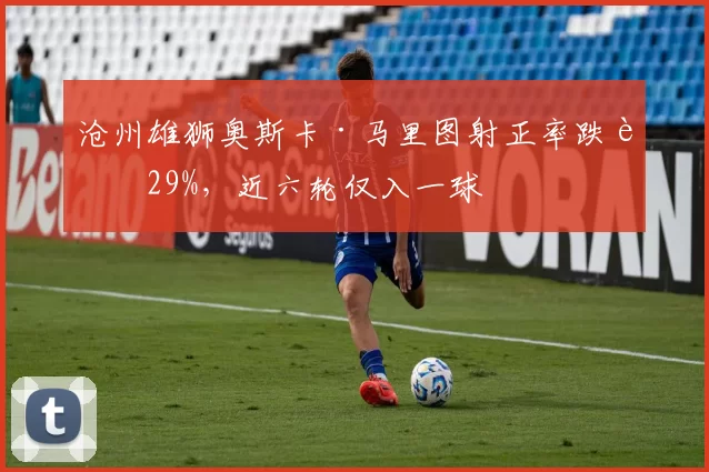 沧州雄狮奥斯卡·马里图射正率跌至29%，近六轮仅入一球