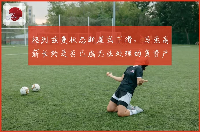 格列兹曼状态断崖式下滑，马竞高薪长约是否已成无法处理的负资产？