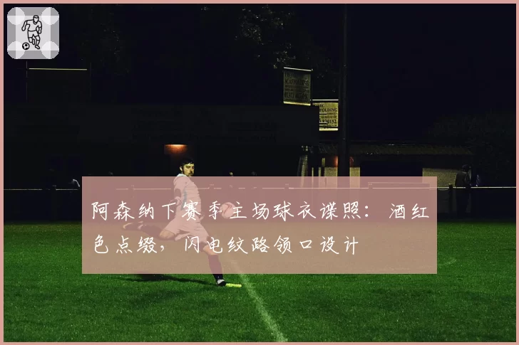 阿森纳下赛季主场球衣谍照：酒红色点缀，闪电纹路领口设计