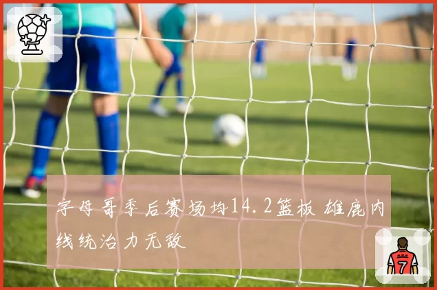 字母哥季后赛场均14.2篮板 雄鹿内线统治力无敌
