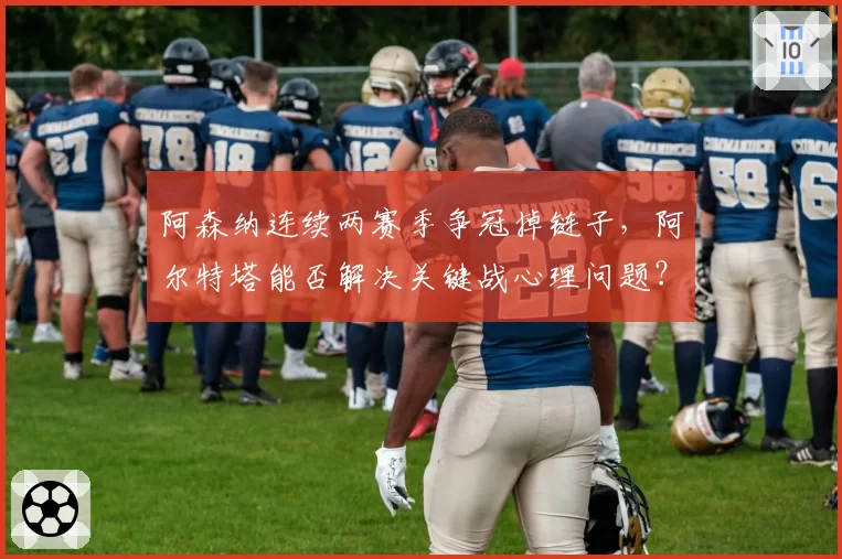 阿森纳连续两赛季争冠掉链子，阿尔特塔能否解决关键战心理问题？