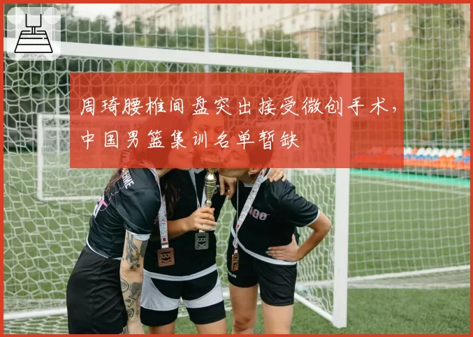 周琦腰椎间盘突出接受微创手术，中国男篮集训名单暂缺